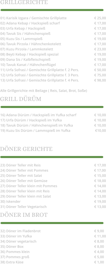23) Döner Teller mit Reis					€ 17,00 24) Döner Teller mit Pommes			             € 17,00 25) Döner Teller mit Salat 					€ 15,00 26) Döner Teller mit Gemüse				€ 18,00 27) Döner Teller klein mit Pommes				€ 14,00 28) Döner Teller klein mit Reis				€ 14,00 29) Döner Teller klein mit Salat				€ 13,00 30) Iskender							€ 19,00 31) Döner Teller Vegetarisch					€ 13,00 32) Döner im Fladenbrot					€ 9,00 33) Döner im Yufka						€ 11,00 34) Döner vegetarisch					€ 8,00 35) Döner Box							€ 8,00 36) Pommes klein 						€ 4,00 37) Pommes groß						€ 5,00 38) Extra Käse							€ 1,00 01) Karisik Izgara / Gemischte Grillplatte			€ 25,00 02) Adana Kebap / Hackspieß scharf			€ 17,00 03) Urfa Kebap / Hackspieß					€ 17,00 04) Tavuk Sis / Hähnchenspieß				€ 17,00 05) Kuzu Sis / Lammspieß					€ 19,00 06) Tavuk Pirzola / Hähnchenkotelett			€ 17,00 07) Kuzu Pirzola / Lammkotelett				€ 23,00 08) Beyti Kebap / Hackspieß spezial				€ 19,00 09) Dana Sis / Kalbfleischspieß				€ 19,00 10) Tavuk Kanat / Hähnchenflügel				€ 17,00 11) Urfa Sofrasi / Gemischte Grillplatte f. 2 Pers.		€ 50,00 12) Urfa Sofrasi / Gemischte Grillplatte f. 3 Pers.		€ 75,00 13) Urfa Sofrasi / Gemischte Grillplatte f. 4 Pers.		€ 98,00  Alle Grillgerichte mit Beilage ( Reis, Salat, Brot, Soße) 16) Adana Dürüm / Hackspieß im Yufka scharf	       	€ 10,00 17) Urfa Dürüm / Hackspieß im Yufka			€ 10,00 18) Tavuk Dürüm / Hähnchenspieß im Yufka		€ 10,00 19) Kuzu Sis Dürüm / Lammspieß im Yufka			 €10,00 GRILLGERICHTE GRILL DÜRÜM DÖNER GERICHTE DÖNER IM BROT
