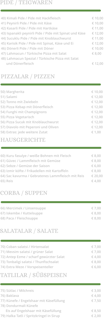 40) Kimali Pide / Pide mit Hackfleisch			€ 10,00 41) Peynirli Pide / Pide mit Käse				€ 10,00 42) Kasarli Pide / Pide mit Hartkäse				€ 11,00 43) Ispanakli peynirli Pide / Pide mit Spinat und Käse	€ 12,00 44) Sucuklu Pide / Pide mit Knoblauchwurst		€ 11,00 45) Karisik Pide / Pide mit Spinat, Käse und Ei		€ 12,00 46) Dönerli Pide / Pide mit Döner				€ 10,00 47) Lahmacun / Türkische Pizza mit Salat			€ 8,00 48) Lahmacun Spezial / Türkische Pizza mit Salat        und Dönerfleisch						€ 12,00 50) Margherita						€ 10,00 51) Salami							€ 12,00 52) Tonno mit Zwiebeln					€ 12,00 53) Pizza Kebap mit Dönerfleisch				€ 12,00 54) Funghi mit Champignons				€ 12,00 55) Pizza Vegetarisch						€ 12,00 56) Pizza Sucuk mit Knoblauchwurst			€ 12,00 57) Diavolo mit Peperoni und Oliven			€ 12,00 58) Extras: jede weitere Zutat				€ 1,00 60) Kuru fasulye / weiße Bohnen mit Fleisch		€ 8,00 61) Güvec / Lammfleisch mit Gemüse			€ 8,00 62) Sebze / Gemüse der Saison				€ 6,00 63) Izmir köfte / Frikadellen mit Kartoffeln			€ 8,00 64) Sac kavurma / Gebratenes Lammfleisch mit Reis 	€ 20,00 65) Reis							€ 4,00 66) Mercimek / Linsensuppe					€ 7,00 67) Iskembe / Kuttelsuppe					€ 8,00 68) Paca / Fleischsuppe					€ 8,00  70) Coban salatsi / Hirtensalat				€ 7,00 71) Mevsim salatsi / grüner Salat				€ 7,00 72) Antep Ezme / scharf gewürzter Salat			€ 4,00 73) Tonbaligi salatsi / Thunfischsalat			€ 8,00 74) Extra Meze / Vorspeisenteller				€ 6,00  75) Sütlac / Milchreis						€ 3,00 76) Baklava							€ 4,00 77) Künefe / Engelshaar mit Käsefüllung			€ 7,50 78) Dondurmali Künefe       Eis auf Engelshaar mit Käsefüllung			€ 8,50 79) Halka Tatli / Spritzkringel in Sirup			€ 2,00  PIDE / TEIGWAREN PIZZALAR / PIZZEN HAUSGERICHTE CORBA / SUPPEN SALATALAR / SALATE TATLILAR / SÜßSPEISEN